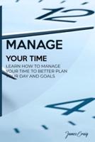 MANAGE YOUR TIME: Learn How to Manage Your Time to Better Plan Your Day and Goals