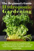 The Beginner's Guide To Hydroponic Gardening: The Secrets of DIY in a Simplified Guide to Building a Complete Hydroponic System and Easily Growing Fruits, Vegetables and Herbs at Your Home.