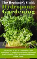 The Beginner's Guide To Hydroponic Gardening: The Secrets of DIY in a Simplified Guide to Building a Complete Hydroponic System and Easily Growing Fruits, Vegetables and Herbs at Your Home.