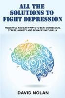 ALL THE SOLUTIONS TO FIGHT DEPRESSION: Powerful and Easy Ways To Beat Depression, Stress, Anxiety And Be Happy naturally