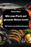 Wie Man Fisch Auf Gesunde Weise Kocht - 50 Frische Und Köstliche Rezepte -