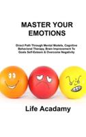 MASTER YOUR EMOTIONS: Direct Path Through Mental Models, Cognitive Behavioral Therapy, Brain Improvement To Goals Self-Esteem & Overcome Negativity