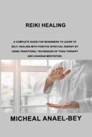 Reiki Healing: A Complete Guide for Beginners to Learn To Self- Healing With Positive Spiritual Energy By Using Traditional Techniques Of Yoga Therapy And Chakras Meditation.