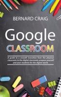 GOOGLE CLASSROOM: A Guide to a Smooth Transition From the Physical Classroom to the Digital Classroom; Prepare Yourself and Your Students for the Digital World