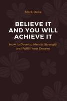 BELIEVE IT AND YOU WILL ACHIEVE IT!: How to Develop Mental Strenght and Fulfill Your Dreams