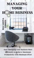 Managing Your Home Business: Start Managing Your Business More Efficiently to Achieve Maximum Productivity with Minimum Effort