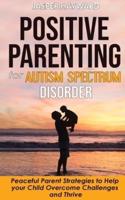POSITIVE PARENTING FOR AUTISM SPECTRUM DISORDER: How to Stop Yelling and Love More Children with Autism and ADHD! Peaceful Parent Strategies to Help Children with Special Needs to Overcome Challenges and Thrive