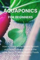 Aquaponics for Beginners: How to Make an Aquaponic System and Raise Fish and Plants in the same Place. Produce Healthy Foods to Eat Healthy Foods.