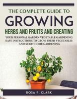 THE COMPLETE GUIDE TO GROWING HERBS AND FRUITS AND CREATING: YOUR PERSONAL GARDEN VEGETABLE GARDENING EASY INSTRUCTIONS TO GROW FRESH VEGETABLES AND START HOME GARDENING
