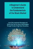 A Beginner's Guide to Understand the Fundamentals of the Stock Market: Learn Five Investment Strategies and Tactics That You Can Use to Help Navigate Through Periods of High Stock Valuations.