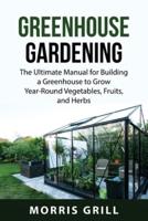 GREENHOUSE GARDENING : The Ultimate Manual for Building a Greenhouse to Grow Year-Round Vegetables, Fruits, and Herbs
