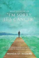 What To Do After "I'm sorry, it's cancer.": An Exceptional Guidebook for Navigating Your Way to Health and Happiness