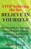 STOP Believing the Lies, BELIEVE IN YOURSELF: The formula for rescuing your self-belief, esteem, confidence, worth, love and happiness