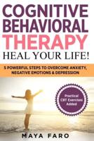 Cognitive Behavioral Therapy: Heal Your Life!: 5 Powerful Steps to Overcome Anxiety, Negative Emotions & Depression