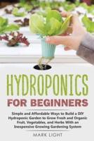 Hydroponics for Beginners: Simple and Affordable Ways to Build a DIY Hydroponic Garden to Grow Fresh and Organic Fruit, Vegetables, and Herbs With an Inexpensive Growing Gardening System