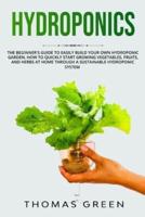 Hydroponics: The Beginner's Guide to Easily Build Your Own Hydroponic Garden. How to Quickly Start Growing Vegetables, Fruits, and Herbs at Home through a Sustainable Hydroponic System
