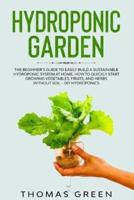 Hydroponic Garden: The Beginner's Guide to Easily Build a Sustainable Hydroponic System at Home. How to Quickly Start Growing Vegetables, Fruits, And Herbs Without Soil