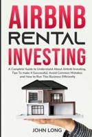 Airbnb Rental Investing: The Ultimate  Guide To Understand About Airbnb Investing, Tips To make it Successful, Avoid Common Mistakes And How To Run This Business