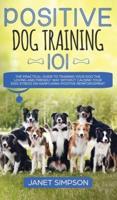 Positive Dog Training 101 : The Practical Guide to Training Your Dog the Loving and Friendly Way Without Causing your Dog Stress or Harm Using Positive Reinforcement