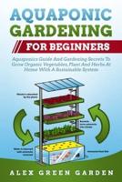 AQUAPONIC GARDENING FOR BEGINNERS: Aquaponics Guide And Gardening Secrets To Grow Organic Vegetables, Plant And Herbs At Home With A Sustainable System