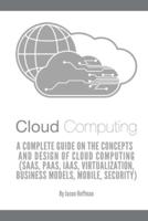 CLOUD COMPUTING: A Complete Guide on the Concepts and Design Of Cloud Computing (SaaS, PaaS, IaaS, Virtualization, Business Models, Mobile, Security and More)