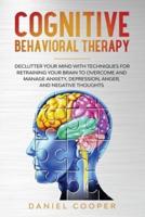 COGNITIVE BEHAVIORAL THERAPY: DECLUTTER YOUR MIND WITH TECHNIQUES FOR RETRAINING YOUR BRAIN TO OVERCOME AND MANAGE ANXIETY, DEPRESSION, ANGER AND NEGATIVE THOUGHTS