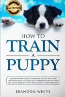 How to Train a Puppy: 2nd Edition: The Beginner's Guide to Training a Puppy with Dog Training Basics. Includes Potty Training for Puppy and The Art of Raising a Puppy with Positive Puppy Training