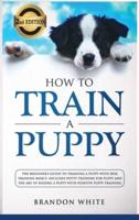 How to Train a Puppy: 2nd Edition: The Beginner's Guide to Training a Puppy with Dog Training Basics. Includes Potty Training for Puppy and The Art of Raising a Puppy with Positive Puppy Training