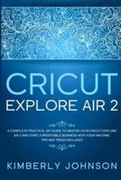 Cricut Explore Air 2: A Complete Practical DIY Guide to Master your Cricut Explore Air 2 and Start a Profitable Business with your Machine. Tips and Tricks Included