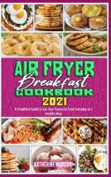 Air Fryer Breakfast Cookbook 2021: A Simplified Guide to Eat Your Favourite Food Everyday in a Healthy Way