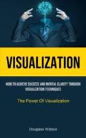 Visualization: How To Achieve Success And Mental Clarity Through Visualization Techniques (The Power Of Visualization)