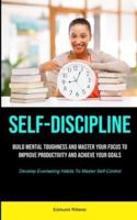 Self-Discipline: Build Mental Toughness And Master Your Focus To  Improve Productivity And Achieve Your Goals (Develop Everlasting Habits To Master Self-Control)