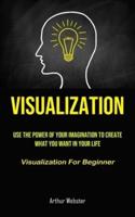 Visualization: Use The Power Of Your Imagination To Create What You Want In Your Life (Visualization For Beginner)