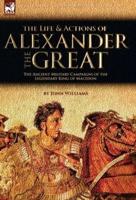 The Life and Actions of Alexander the Great - The Ancient Military Campaigns of the Legendary King of Macedon