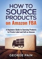 How to Source Products on Amazon FBA: A Beginners Guide to Sourcing Products to Private Label and Sell on Amazon