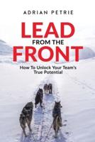 Lead From The Front : How To Unlock Your Team's True Potential