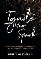 Ignite Your Spark : How To Find Purpose And Take Bold Action Towards Your Dreams