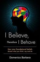 I Believe, Therefore I Behave: How Your Foundational Beliefs Dictate What You Think, Say, and Do