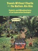 Travels Without Charlie-the Natives Ate Him: Exploits & Misadventures of an Exploration Geologist