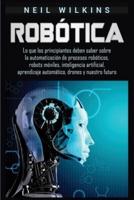 Robótica: Lo que los principiantes deben saber sobre la automatización de procesos robóticos, robots móviles, inteligencia artificial, aprendizaje automático, drones y nuestro futuro