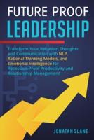 Future Proof Leadership: Transform Your Behavior, Thoughts and Communication with NLP, Rational Thinking Models, and Emotional Intelligence for Recession-Proof Productivity and Relationship Management