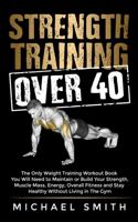 Strength Training Over 40: The Only Weight Training Workout Book You Will Need to Maintain or Build Your Strength, Muscle Mass, Energy, Overall Fitness and Stay Healthy Without Living in the Gym