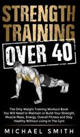 Strength Training Over 40: The Only Weight Training Workout Book You Will Need to Maintain or Build Your Strength, Muscle Mass, Energy, Overall Fitness and Stay Healthy Without Living in the Gym: The Only Weight Training Workout Book You Will Need to Main