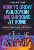How to Grow Psilocybin Mushrooms at Home: The Home Cultivation Guide of Psychedelic & Hallucinogenic Psilocybin Magic Mushrooms, Doses Preparation, Safe Use, Side Effects and Benefits