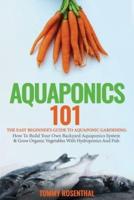 Aquaponics 101: The Easy Beginner's Guide to Aquaponic Gardening:  How To Build Your Own Backyard Aquaponics System and Grow Organic Vegetables With Hydroponics And Fish