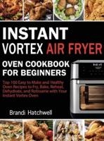 Instant Vortex Air Fryer Oven Cookbook for Beginners: Top 100 Easy to Make and Healthy Oven Recipes to Fry, Bake, Reheat, Dehydrate, and Rotisserie with Your Instant Vortex