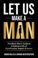 Let Us Make A Man: The Black Man's Guide to Creating a Life of Significance, Impact & Power