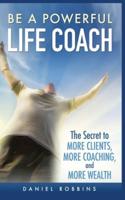 BE A POWERFUL LIFE COACH: THE SECRET TO MORE CLIENTS, MORE COACHING, AND MORE WEALTH