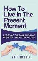 HOW TO LIVE IN THE PRESENT MOMENT: LET GO OF THE PAST & STOP WORRYING ABOUT THE FUTURE