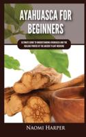 Ayahuasca For Beginners: Ultimate Guide to Understanding Ayahuasca and the Healing Powers of the Ancient Plant Medicine